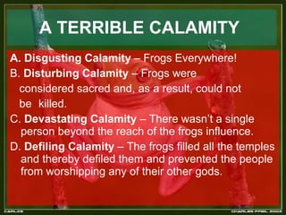 A TERRIBLE CALAMITY   A. Disgusting Calamity  – Frogs Everywhere! B.  Disturbing Calamity  – Frogs were considered sacred and, as a result, could not be  killed.  C.  Devastating Calamity  – There wasn’t a single person beyond the reach of the frogs influence. D.  Defiling Calamity  – The frogs filled all the temples and thereby defiled them and prevented the people from worshipping any of their other gods. 