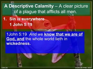 A Descriptive Calamity  – A clear picture of a plague that afflicts all men.   Sin is everywhere   1 John 5:19 1John 5:19  And  we  know that we are of God, and  the whole world lieth in  wickedness.  