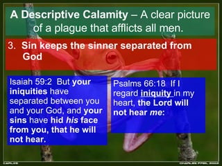 A Descriptive Calamity  – A clear picture of a plague that afflicts all men.   3.  Sin keeps the sinner separated from God   Isaiah 59:2  But  your iniquities  have separated between you and your God, and  your sins  have  hid  his  face from you, that he will not hear.  Psalms 66:18  If I regard  iniquity  in my heart,  the Lord will not hear  me :  