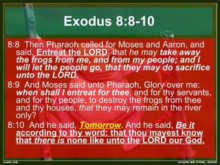 Exodus 8:8-10 8:8  Then Pharaoh called for Moses and Aaron, and said,  Entreat the LORD , that  he may  take away the frogs from me, and from my people; and I will let the people go, that they may do sacrifice unto the LORD.  8:9  And Moses said unto Pharaoh, Glory over me:  when shall I entreat for thee , and for thy servants, and for thy people, to destroy the frogs from thee and thy houses,  that  they may remain in the river only?  8:10  And he said,  Tomorrow . And he said,  Be it  according to thy word: that thou mayest know that  there is  none like unto the LORD our God.   