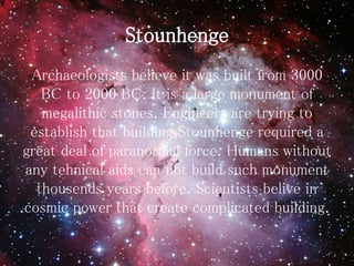 Stounhenge
Archaeologists believe it was built from 3000
BC to 2000 BC. It is a large monument of
megalithic stones. Engineers are trying to
establish that building Stounhenge required a
great deal of paranormal force. Humans without
any tehnical aids can not build such monument
thousends years before. Scientists belive in
cosmic power that create complicated building.
 