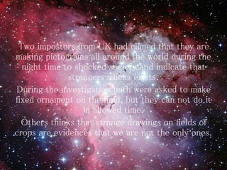 Two impostors from UK had climed that they are
making pictograms all around the world during the
night time to shocked society and indicate that
strangers-aliens exists.
During the investigation both were asked to make
fixed ornament on the field, but they can not do it
in allowed time.
Others thinks that strange drawings on fields of
crops are evidences that we are not the only ones.
 