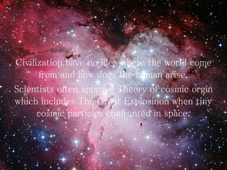 Civilization have no idea where the world come
from and how does the human arise.
Scientists often approve Theory of cosmic orgin
which includes The Great Explosinon when tiny
cosmic particles confronted in space.
 