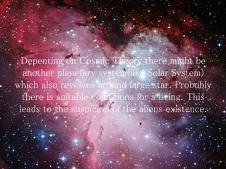 Depenting on Cosmic Theory there might be
another planetary system(like Solar System)
which also revolves around large star. Probobly
there is suitable conditions for a living. This
leads to the suspicion of the aliens existence.
 