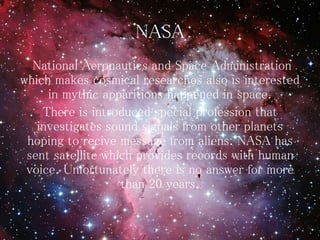 NASA
National Aeronautics and Space Administration
which makes cosmical researches also is interested
in mythic apparitions happened in space.
There is introduced special profession that
investigates sound signals from other planets
hoping to recive message from aliens. NASA has
sent satellite which provides records with human
voice. Unfortunately there is no answer for more
than 20 years.
 