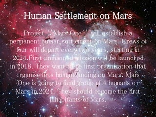 Human Settlement on Mars
Project ‘’Mars One’’ will establish a
permanent human settlement on Mars. Crews of
four will depart every two years, starting in
2024.First unmanned mission will be launched
in 2018. They want to be first organization that
organise firts human landing on Mars. Mars
One is going to land group of 4 humans on
Mars in 2024. They should become the first
inhabitants of Mars.
 