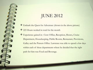 JUNE 2012
 Embark the Quest for Adventure (shown in the above picture)

 223 Hours worked in total for the month

 Experience gained in : Crew Office, Reception, Shorex, Cruise
   Department, Housekeeping, Public Rooms, Restaurant, Provisions,
   Galley and the Pursers Office. Lawrence was able to spend a few days
   within each of these departments where he decided that the right
   path for him was Food and Beverage.
 