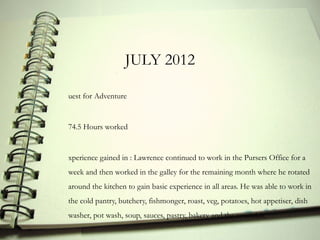 JULY 2012

uest for Adventure


74.5 Hours worked


xperience gained in : Lawrence continued to work in the Pursers Office for a
week and then worked in the galley for the remaining month where he rotated
around the kitchen to gain basic experience in all areas. He was able to work in
the cold pantry, butchery, fishmonger, roast, veg, potatoes, hot appetiser, dish
washer, pot wash, soup, sauces, pastry, bakery and the verandah.
 