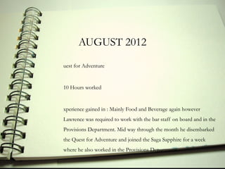 AUGUST 2012
uest for Adventure


10 Hours worked


xperience gained in : Mainly Food and Beverage again however
Lawrence was required to work with the bar staff on board and in the
Provisions Department. Mid way through the month he disembarked
the Quest for Adventure and joined the Saga Sapphire for a week
where he also worked in the Provisions Department.
 
