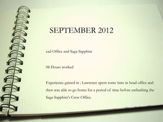 SEPTEMBER 2012

ead Office and Saga Sapphire


08 Hours worked


Experience gained in : Lawrence spent some time in head office and
then was able to go home for a period of time before embarking the
Saga Sapphire's Crew Office.
 