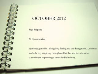 OCTOBER 2012

Saga Sapphire


79 Hours worked


xperience gained in : The galley, filming and the dining room. Lawrence
worked every single day throughout October and this shows his
commitment to pursuing a career in this industry.
 