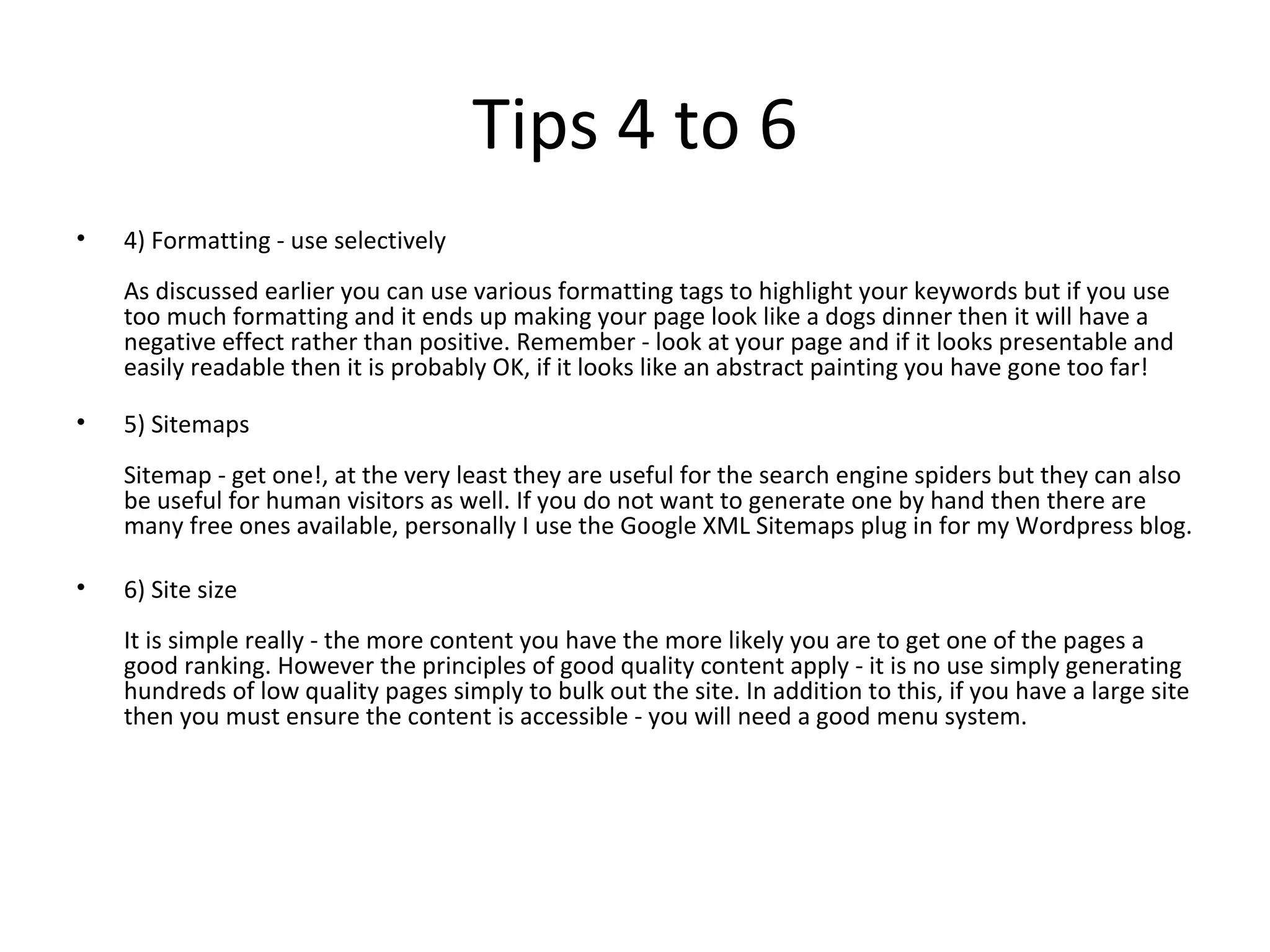Tips 4 to 6 4) Formatting - use selectively As discussed earlier you can use various formatting tags to highlight your keywords but if you use too much formatting and it ends up making your page look like a dogs dinner then it will have a negative effect rather than positive. Remember - look at your page and if it looks presentable and easily readable then it is probably OK, if it looks like an abstract painting you have gone too far! 5) Sitemaps Sitemap - get one!, at the very least they are useful for the search engine spiders but they can also be useful for human visitors as well. If you do not want to generate one by hand then there are many free ones available, personally I use the Google XML Sitemaps plug in for my Wordpress blog. 6) Site size It is simple really - the more content you have the more likely you are to get one of the pages a good ranking. However the principles of good quality content apply - it is no use simply generating hundreds of low quality pages simply to bulk out the site. In addition to this, if you have a large site then you must ensure the content is accessible - you will need a good menu system. 
