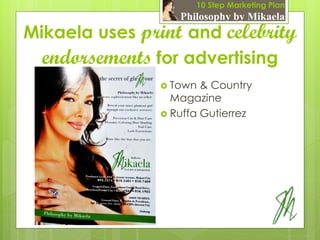 10 Step Marketing Plan
                   Philosophy by Mikaela
Mikaela uses print and celebrity
  endorsements for advertising
                 Town  & Country
                  Magazine
                 Ruffa Gutierrez
 