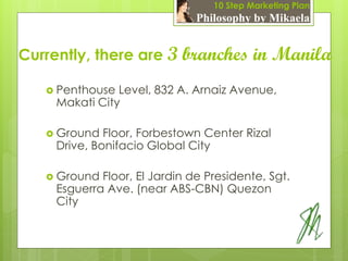 10 Step Marketing Plan
                               Philosophy by Mikaela


Currently, there are 3      branches in Manila
    Penthouse  Level, 832 A. Arnaiz Avenue,
     Makati City

    Ground   Floor, Forbestown Center Rizal
     Drive, Bonifacio Global City

    Ground  Floor, El Jardin de Presidente, Sgt.
     Esguerra Ave. (near ABS-CBN) Quezon
     City
 