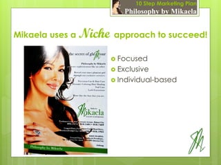 10 Step Marketing Plan
                           Philosophy by Mikaela


Mikaela uses a   Niche approach to succeed!
                        Focused
                        Exclusive
                        Individual-based
 