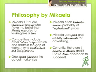10 Step Marketing Plan
                                     Philosophy by Mikaela


    Philosophy by Mikaela
   Mikaela’s PTM are              Mikaela offers Exclusive
    Glamorous Women who             Services probably at
    have the belief that            “sophisticated” prices
    Beauty equates to
    looking like a Star
                                   Mikaela uses print and
   Competitors include             celebrity endorsements for
    other Salons & Spas which       advertising
    also address the gap of
    women who want to Look         Currently, there are 3
    and Feel glamorous              branches in Manila and it
                                    uses a Niche approach to
   One cannot determine the        succeed!
    actual market size
 
