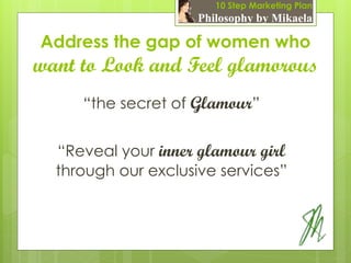 10 Step Marketing Plan
                     Philosophy by Mikaela

Address the gap of women who
want to Look and Feel glamorous
     “the secret of Glamour”


  “Reveal your inner glamour girl
  through our exclusive services”
 