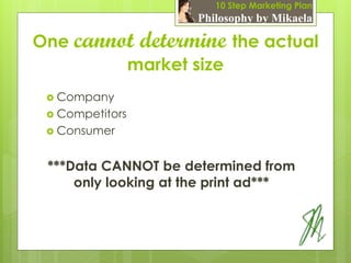10 Step Marketing Plan
                      Philosophy by Mikaela

One cannot determine the actual
         market size
  Company
  Competitors
  Consumer



 ***Data CANNOT be determined from
     only looking at the print ad***
 