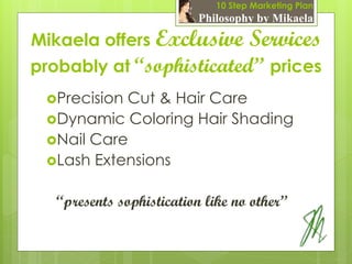10 Step Marketing Plan
                          Philosophy by Mikaela

Mikaela offers Exclusive Services
probably at “sophisticated” prices
 PrecisionCut & Hair Care
 Dynamic Coloring Hair Shading
 Nail Care
 Lash Extensions


   “presents sophistication like no other”
 