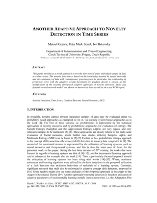 ANOTHER ADAPTIVE APPROACH TO NOVELTY
DETECTION IN TIME SERIES
Matouš Cejnek, Peter Mark Beneš, Ivo Bukovsky
Department of Instrumentation and Control Engineering,
Czech Technical University, Prague, Czech Republic
{Matous.Cejnek;PeterMark.Benes;Ivo.Bukovsky}@fs.cvut.cz

ABSTRACT
This paper introduces a novel approach to novelty detection of every individual sample of data
in a time series. The novelty detection is based on the knowledge learned by neural networks
and the consistency of data with contemporary governing law. In particular, the relationship of
prediction error with the adaptive weight increments by gradient decent is shown, as the
modification of the recently introduced adaptive approach of novelty detection. Static and
dynamic neural network models are shown on theoretical data as well as on a real ECG signal.

KEYWORDS
Novelty Detection, Time Series, Gradient Descent, Neural Networks, ECG

1. INTRODUCTION
In principle, novelty carried through measured samples of data may be evaluated either via
probability based approaches as exampled in [1] or, via learning system based approaches as in
the work [2]. The first of these streams, i.e. probabilistic, is represented by the statistical
approaches of novelty measures and by probabilistic approaches for evaluation of entropy. The
Sample Entropy (SampEn) and the Approximate Entropy (ApEn) are very typical and very
relevant examples to be mentioned [3]-[4]. These approaches are closely related to the multi-scale
evaluation of fractal measures, where further case studies utilizing SampEn, ApEn, and
Multiscale Entropy (MSE) can be found in [5]-[7]. Further to this, probabilistic entropy approach
to the concept shift (sometimes the concept drift) detection in sensory data is reported in [8]. The
second of the mentioned streams is represented by the utilization of learning systems, such as
neural networks and fuzzy-neural systems, and this is also the main area of focus for the
presented work in this paper. During the last three decades of 20th century, the works that were
focused in regards to learning systems are that of [9]-[12], and for incremental learning approach
can be referenced for example also the work [13]. Then, a particularly focused approach toward
the utilization of learning systems has been rising with works [14]-[17]. Where, nonlinear
estimators and learning algorithm were utilized for the fault detection via the proposed utilization
of a fault function that evaluates behaviour of residuals of a learning system. Currently,
significant research that shall also be referenced is adaptive concept drift detectors, proposed in
[18]. Some readers might also see some analogies of the proposed approach in this paper to the
Adaptive Resonance Theory [19]. Another approach to novelty detection is based on utilization of
adaptive parameters of incrementally learning models (neural networks), i.e. the Adaptation Plot
David C. Wyld et al. (Eds) : CCSIT, SIPP, AISC, PDCTA, NLP - 2014
pp. 341–351, 2014. © CS & IT-CSCP 2014

DOI : 10.5121/csit.2014.4229

 
