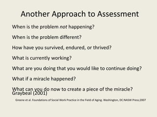 Another Approach to Assessment
When is the problem not happening?
When is the problem different?
How have you survived, endured, or thrived?
What is currently working?
What are you doing that you would like to continue doing?
What if a miracle happened?
What can you do now to create a piece of the miracle?
Graybeal (2001)
Greene et al. Foundations of Social Work Practice in the Field of Aging. Washington, DC:NASW Press;2007
 