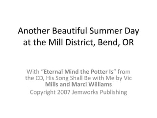 Another Beautiful Summer Day at the Mill District, Bend, OR With “Eternal Mind the Potter Is” from the CD, His Song Shall Be with Me by Vic Mills and Marci Williams Copyright 2007 Jemworks Publishing 