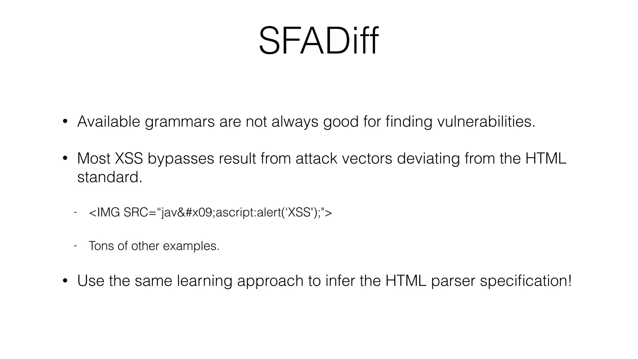 SFADiff
• Available grammars are not always good for ﬁnding vulnerabilities.
• Most XSS bypasses result from attack vectors deviating from the HTML
standard.
- <IMG SRC=“jav&#x09;ascript:alert(‘XSS');">
- Tons of other examples.
• Use the same learning approach to infer the HTML parser speciﬁcation!
 