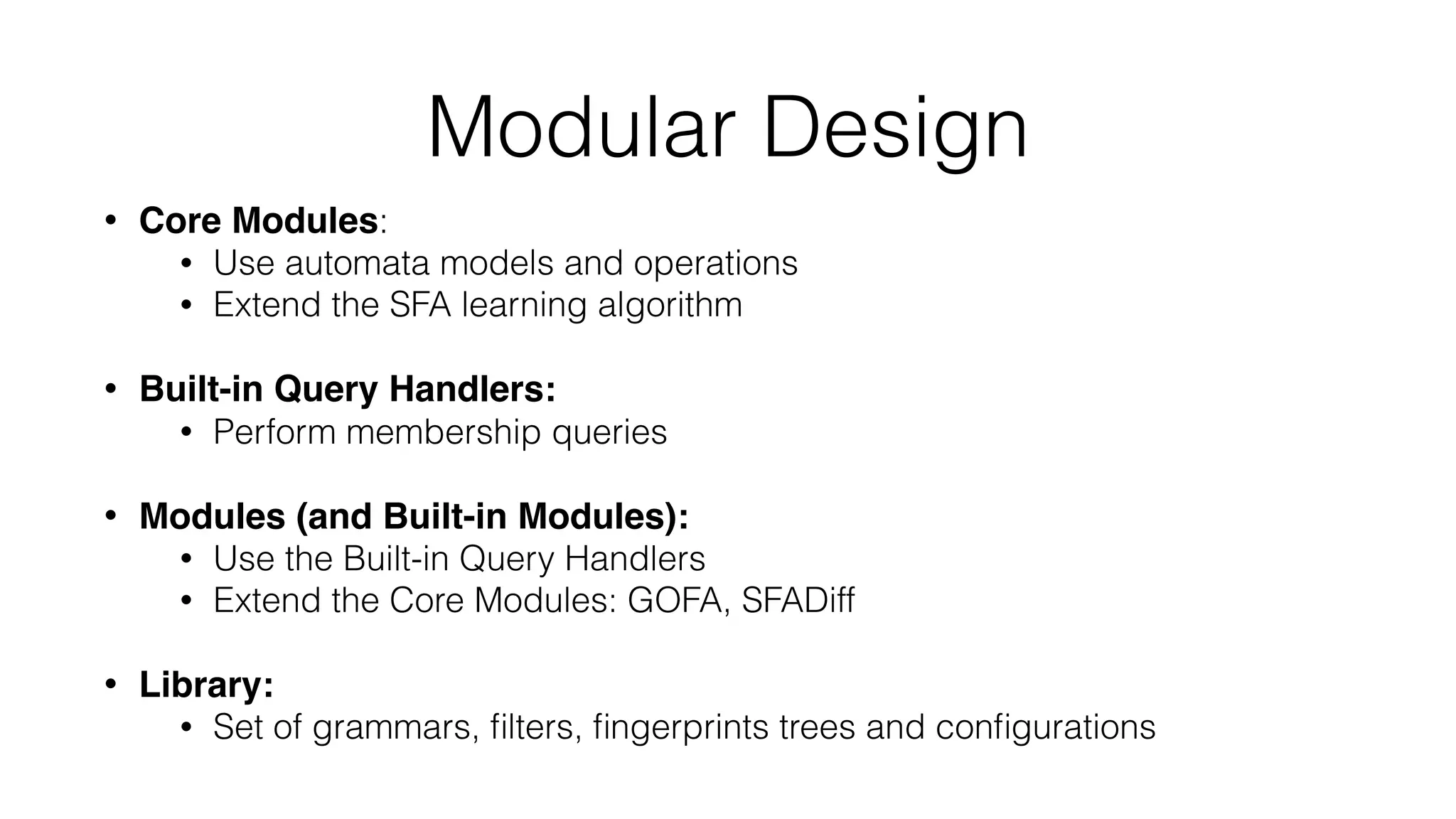Modular Design
• Core Modules:
• Use automata models and operations
• Extend the SFA learning algorithm
• Built-in Query Handlers:
• Perform membership queries
• Modules (and Built-in Modules):
• Use the Built-in Query Handlers
• Extend the Core Modules: GOFA, SFADiff
• Library:
• Set of grammars, ﬁlters, ﬁngerprints trees and conﬁgurations
 