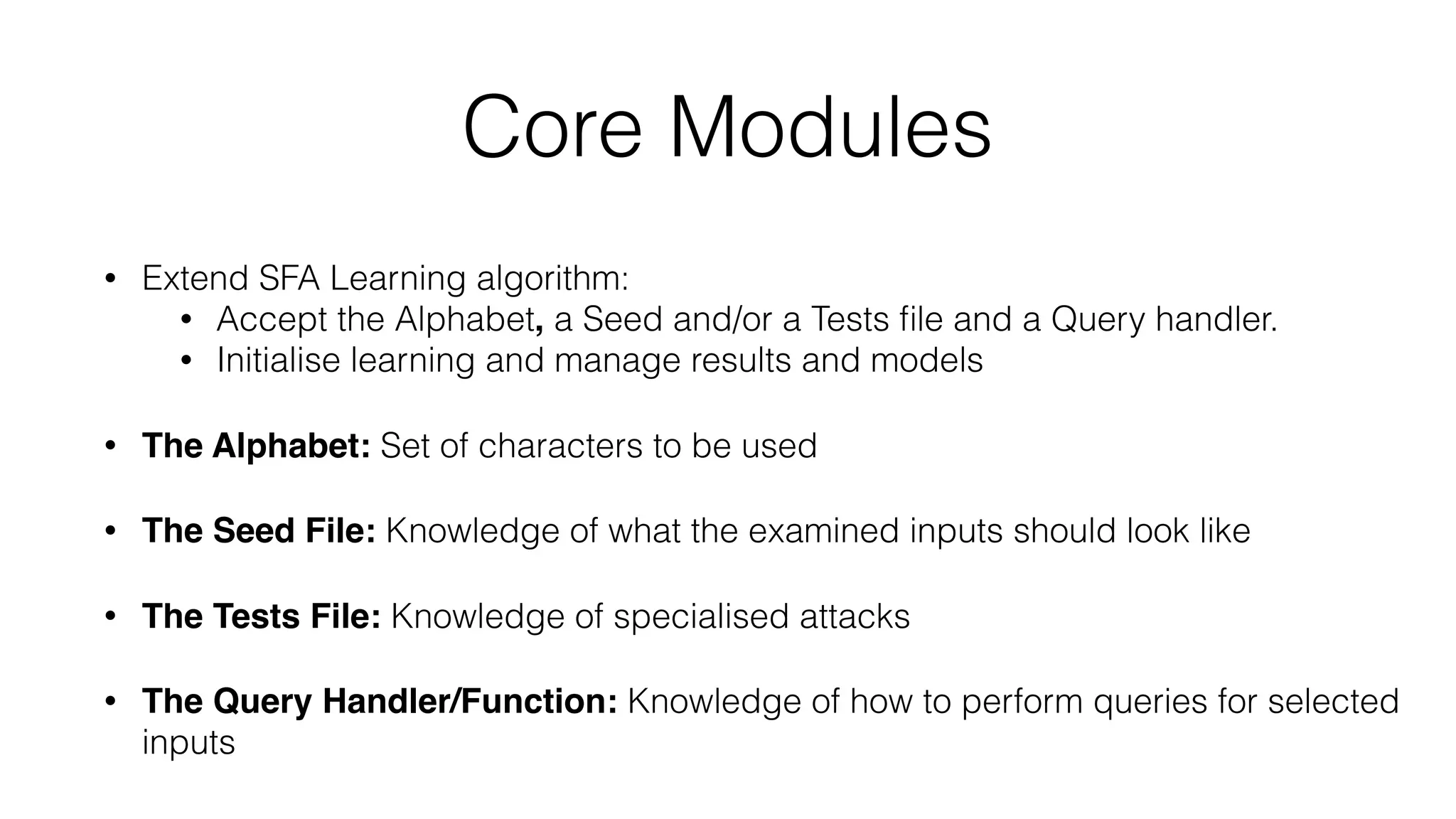 Core Modules
• Extend SFA Learning algorithm:
• Accept the Alphabet, a Seed and/or a Tests ﬁle and a Query handler.
• Initialise learning and manage results and models
• The Alphabet: Set of characters to be used
• The Seed File: Knowledge of what the examined inputs should look like
• The Tests File: Knowledge of specialised attacks
• The Query Handler/Function: Knowledge of how to perform queries for selected
inputs
 
