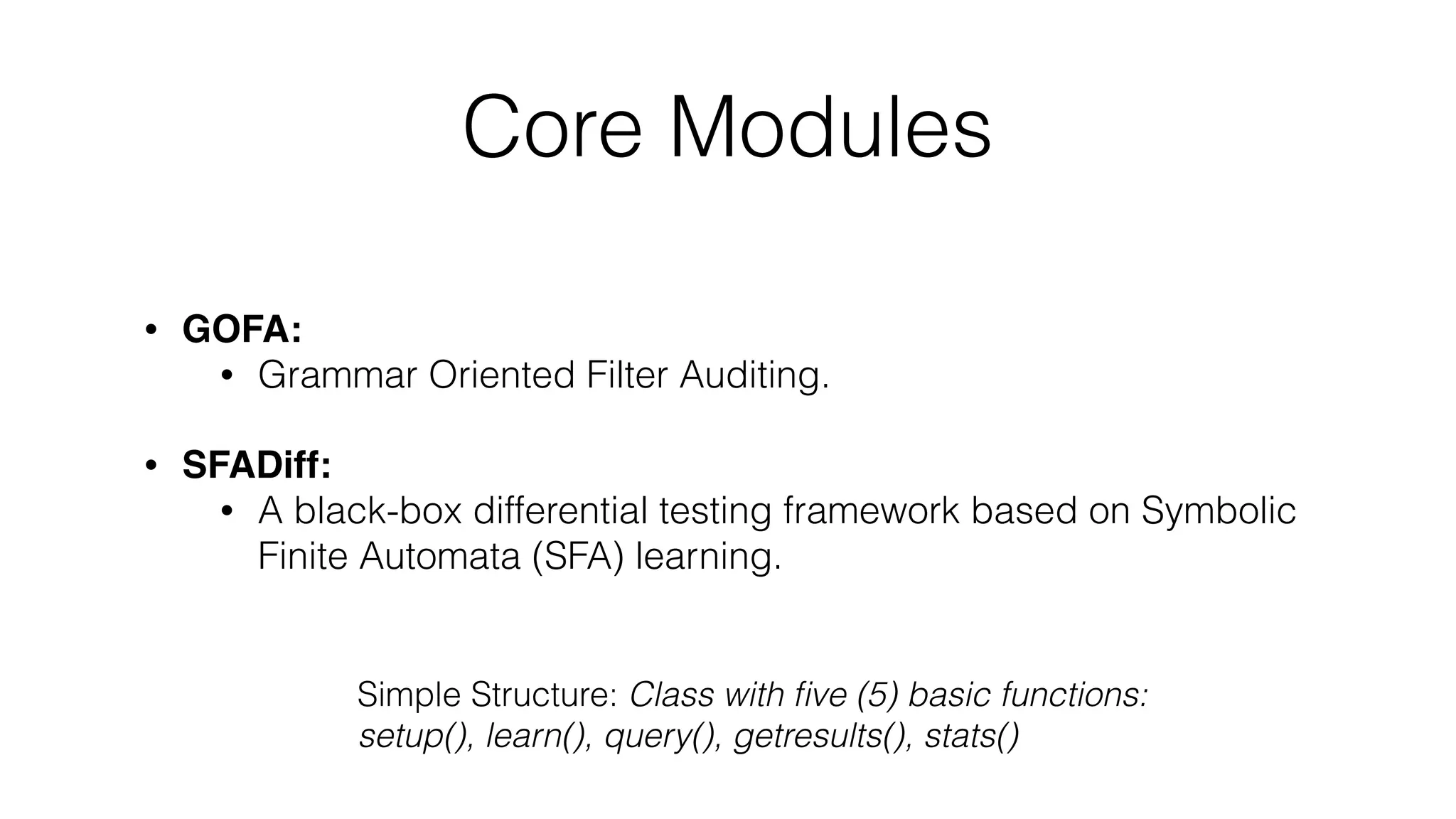 Core Modules
• GOFA:
• Grammar Oriented Filter Auditing.
• SFADiff:
• A black-box differential testing framework based on Symbolic
Finite Automata (SFA) learning.
Simple Structure: Class with ﬁve (5) basic functions:
setup(), learn(), query(), getresults(), stats()
 