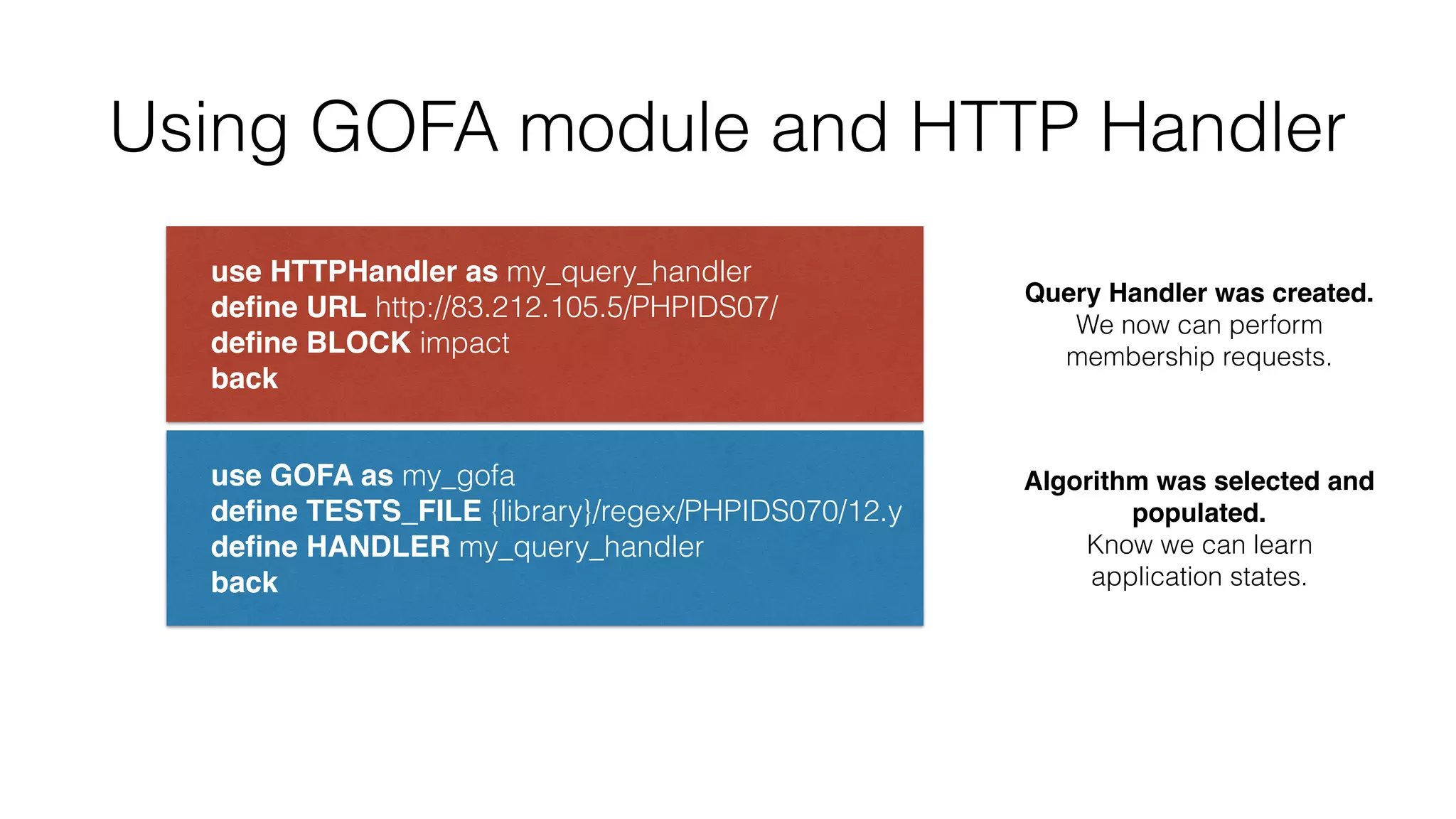Using GOFA module and HTTP Handler
use HTTPHandler as my_query_handler 
deﬁne URL http://83.212.105.5/PHPIDS07/ 
deﬁne BLOCK impact 
back
use GOFA as my_gofa 
deﬁne TESTS_FILE {library}/regex/PHPIDS070/12.y 
deﬁne HANDLER my_query_handler 
back
Query Handler was created.
We now can perform
membership requests.
Algorithm was selected and
populated.
Know we can learn
application states.
 