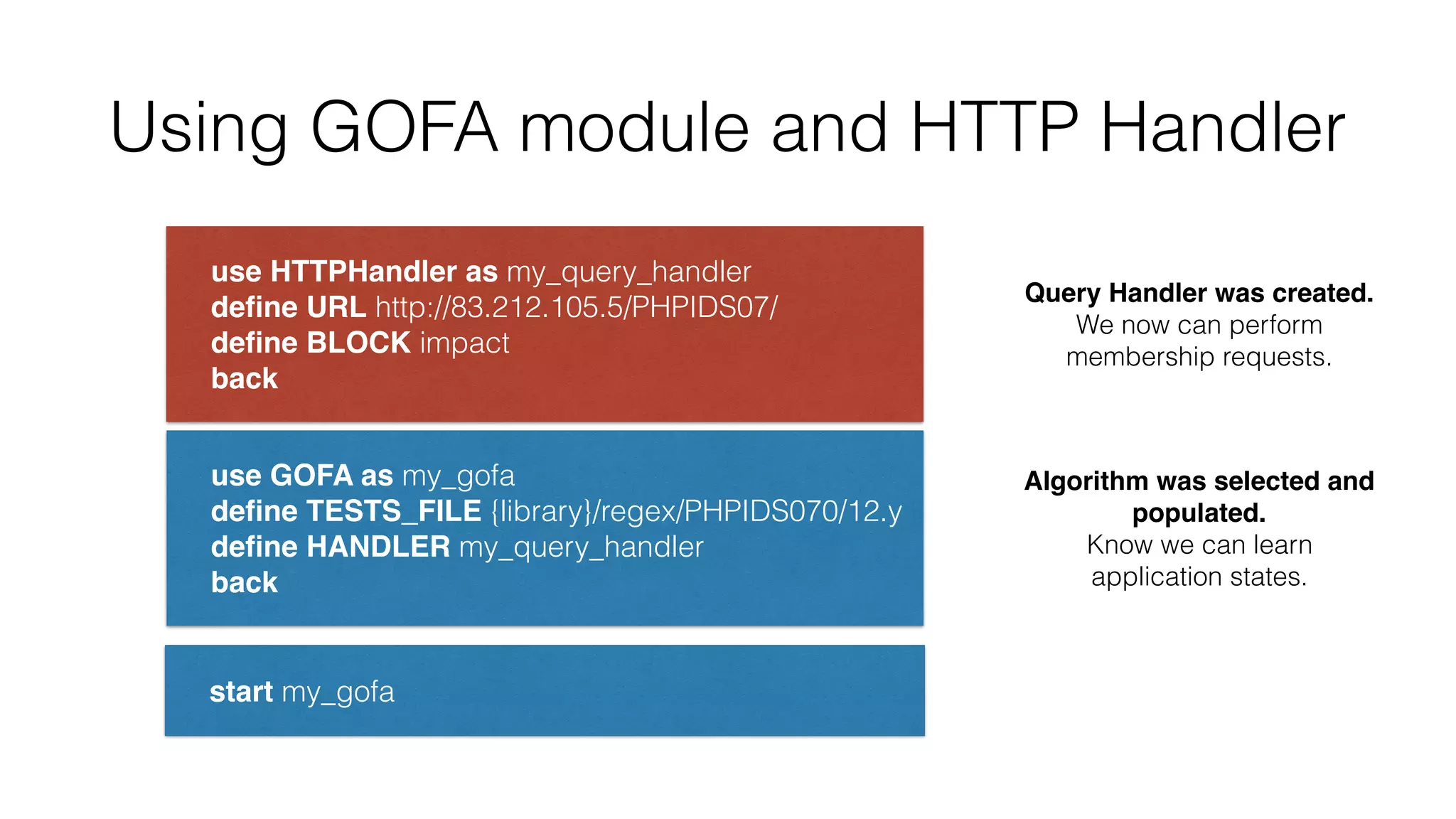Using GOFA module and HTTP Handler
use HTTPHandler as my_query_handler 
deﬁne URL http://83.212.105.5/PHPIDS07/ 
deﬁne BLOCK impact 
back
use GOFA as my_gofa 
deﬁne TESTS_FILE {library}/regex/PHPIDS070/12.y 
deﬁne HANDLER my_query_handler 
back
start my_gofa
Query Handler was created.
We now can perform
membership requests.
Algorithm was selected and
populated.
Know we can learn
application states.
 