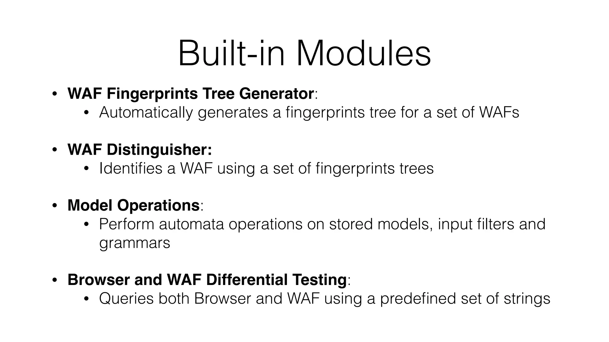 Built-in Modules
• WAF Fingerprints Tree Generator:
• Automatically generates a ﬁngerprints tree for a set of WAFs
• WAF Distinguisher:
• Identiﬁes a WAF using a set of ﬁngerprints trees
• Model Operations:
• Perform automata operations on stored models, input ﬁlters and
grammars
• Browser and WAF Differential Testing:
• Queries both Browser and WAF using a predeﬁned set of strings
 