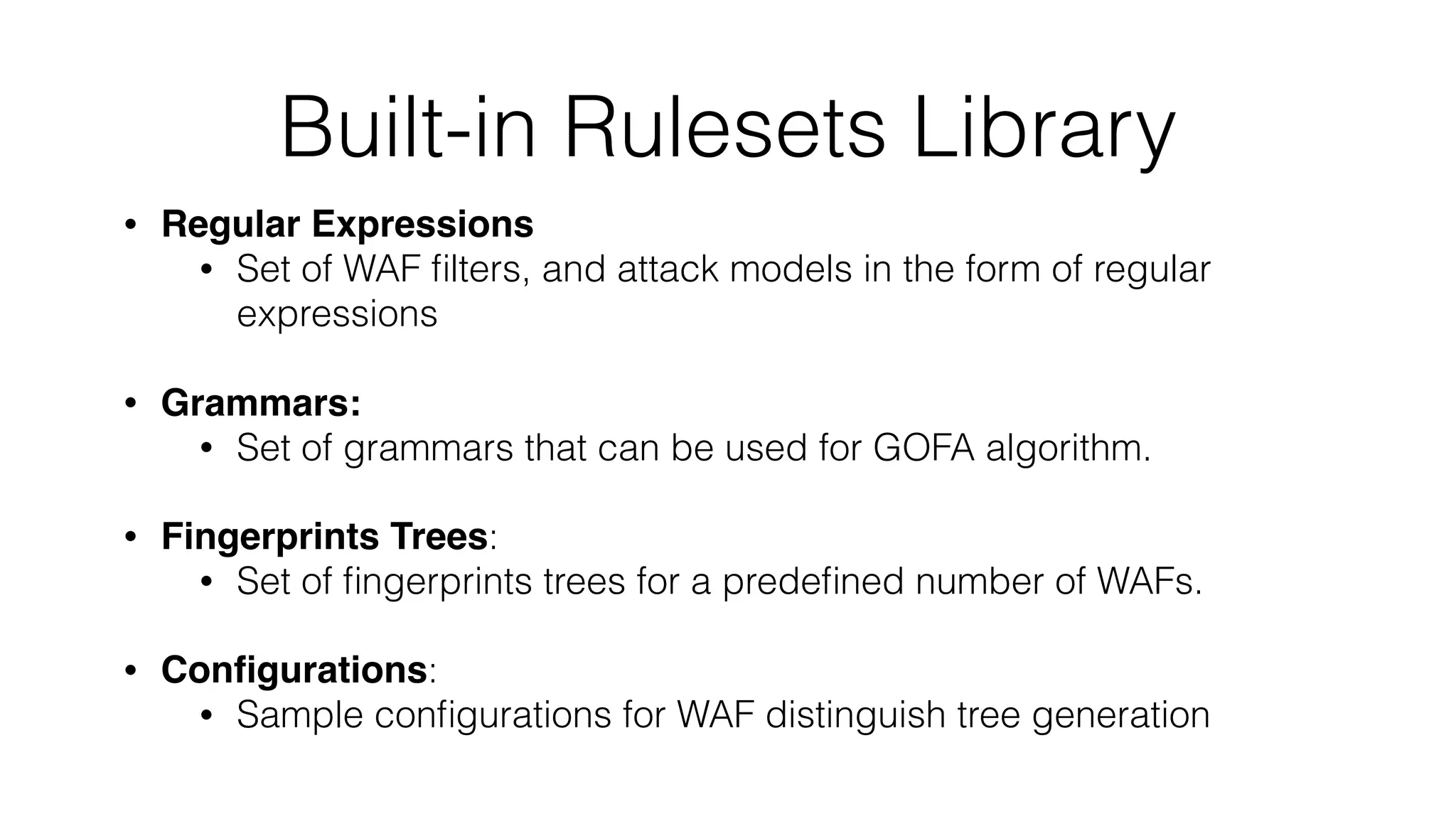 Built-in Rulesets Library
• Regular Expressions
• Set of WAF ﬁlters, and attack models in the form of regular
expressions
• Grammars:
• Set of grammars that can be used for GOFA algorithm.
• Fingerprints Trees:
• Set of ﬁngerprints trees for a predeﬁned number of WAFs.
• Conﬁgurations:
• Sample conﬁgurations for WAF distinguish tree generation
 