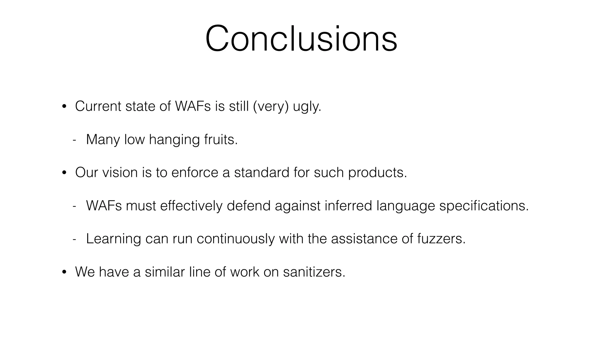 Conclusions
• Current state of WAFs is still (very) ugly.
- Many low hanging fruits.
• Our vision is to enforce a standard for such products.
- WAFs must effectively defend against inferred language speciﬁcations.
- Learning can run continuously with the assistance of fuzzers.
• We have a similar line of work on sanitizers.
 