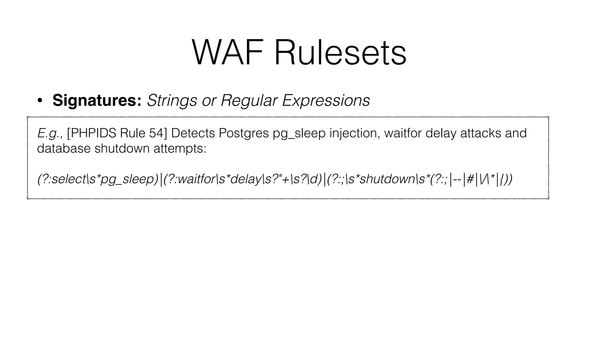 WAF Rulesets
• Signatures: Strings or Regular Expressions
E.g., [PHPIDS Rule 54] Detects Postgres pg_sleep injection, waitfor delay attacks and
database shutdown attempts:
(?:selects*pg_sleep)|(?:waitfors*delays?"+s?d)|(?:;s*shutdowns*(?:;|--|#|/*|{))
 