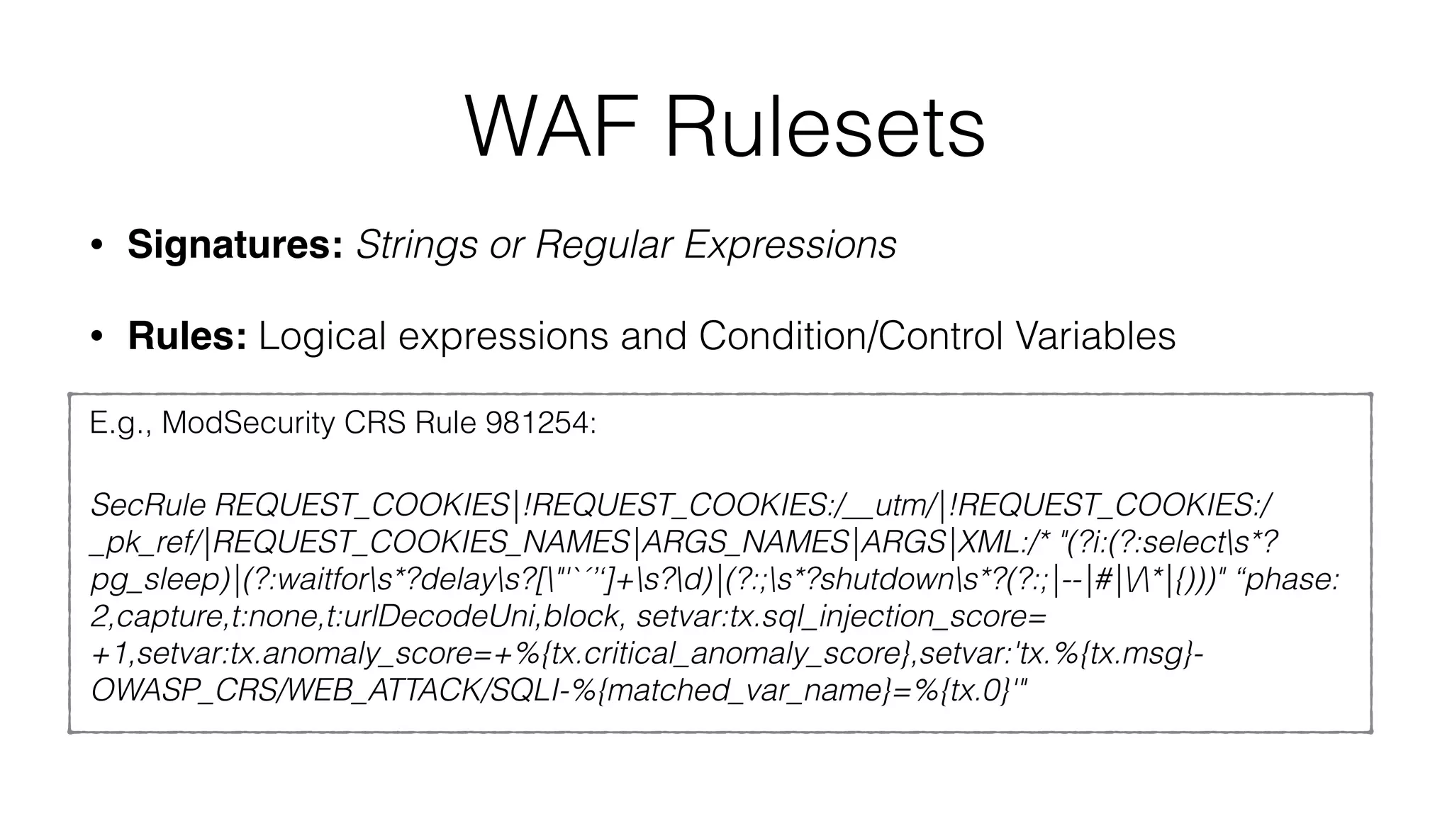 WAF Rulesets
• Signatures: Strings or Regular Expressions
• Rules: Logical expressions and Condition/Control Variables
E.g., ModSecurity CRS Rule 981254:
SecRule REQUEST_COOKIES|!REQUEST_COOKIES:/__utm/|!REQUEST_COOKIES:/
_pk_ref/|REQUEST_COOKIES_NAMES|ARGS_NAMES|ARGS|XML:/* "(?i:(?:selects*?
pg_sleep)|(?:waitfors*?delays?["'`´’‘]+s?d)|(?:;s*?shutdowns*?(?:;|--|#|/*|{)))" “phase:
2,capture,t:none,t:urlDecodeUni,block, setvar:tx.sql_injection_score=
+1,setvar:tx.anomaly_score=+%{tx.critical_anomaly_score},setvar:'tx.%{tx.msg}-
OWASP_CRS/WEB_ATTACK/SQLI-%{matched_var_name}=%{tx.0}'"
 