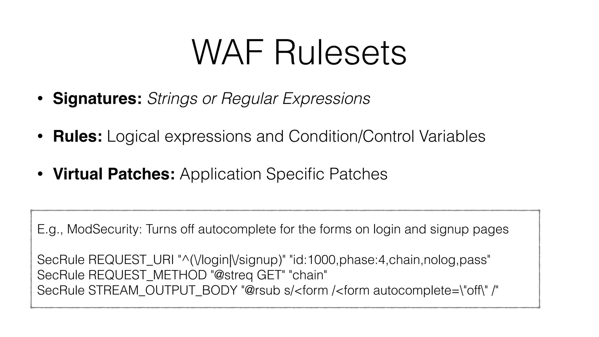 WAF Rulesets
• Signatures: Strings or Regular Expressions
• Rules: Logical expressions and Condition/Control Variables
• Virtual Patches: Application Speciﬁc Patches
E.g., ModSecurity: Turns off autocomplete for the forms on login and signup pages
SecRule REQUEST_URI "^(/login|/signup)" "id:1000,phase:4,chain,nolog,pass"
SecRule REQUEST_METHOD "@streq GET" "chain"
SecRule STREAM_OUTPUT_BODY "@rsub s/<form /<form autocomplete="off" /"
 