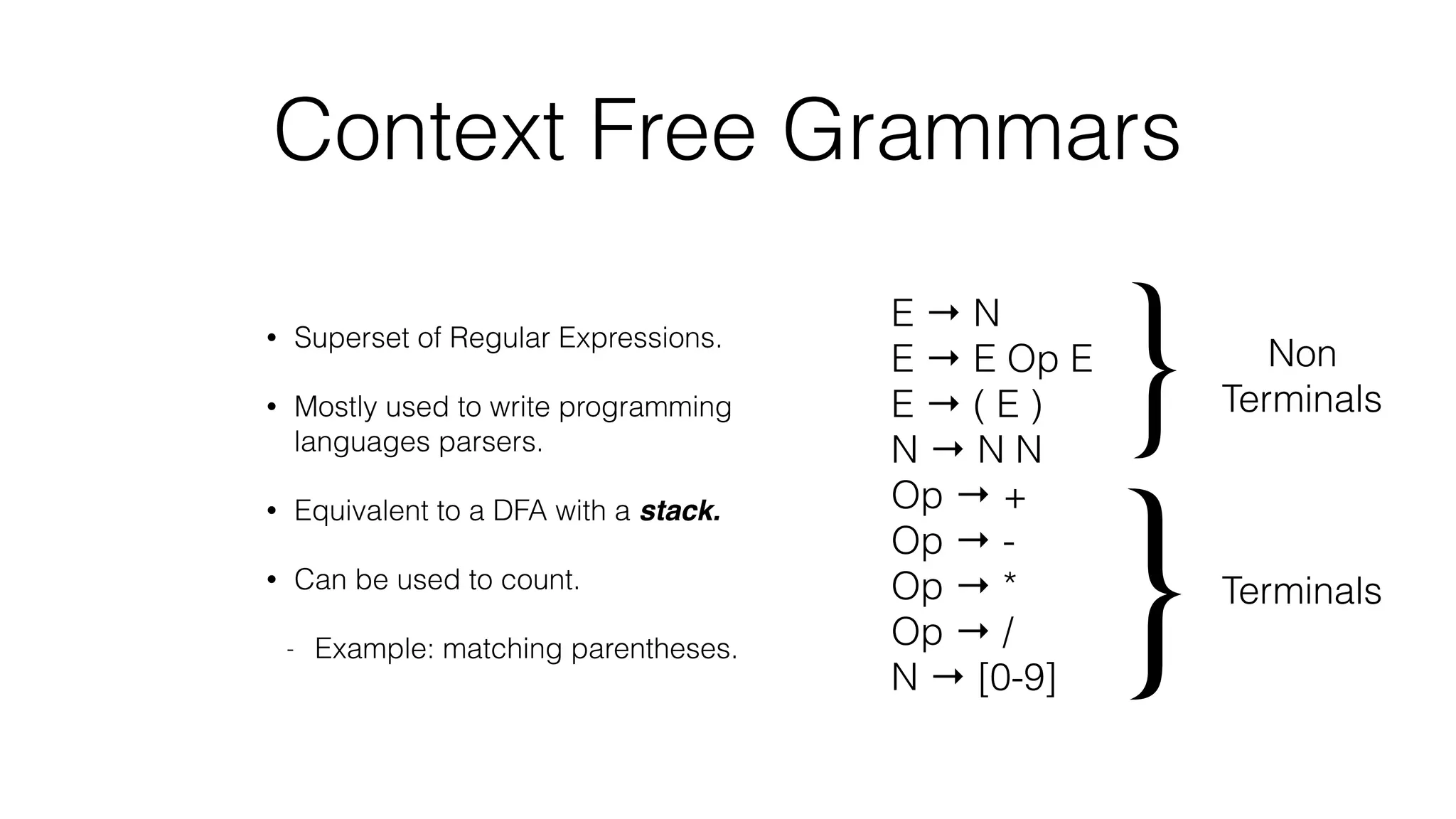 Context Free Grammars
• Superset of Regular Expressions.
• Mostly used to write programming
languages parsers.
• Equivalent to a DFA with a stack.
• Can be used to count.
- Example: matching parentheses.
E → N
E → E Op E
E → ( E )
N → N N
Op → +
Op → -
Op → *
Op → /
N → [0-9]
} Non
Terminals
}Terminals
 