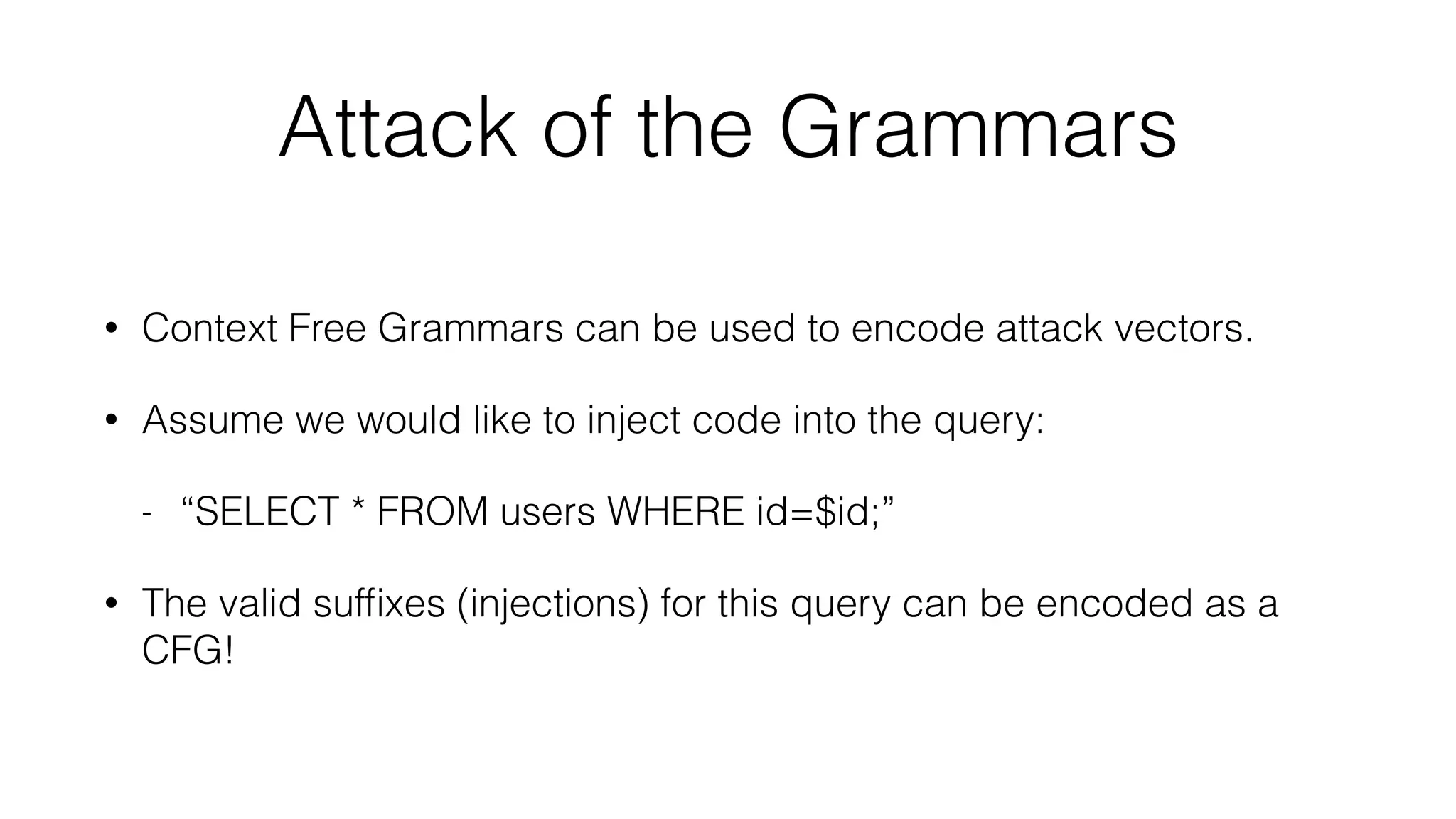 Attack of the Grammars
• Context Free Grammars can be used to encode attack vectors.
• Assume we would like to inject code into the query:
- “SELECT * FROM users WHERE id=$id;”
• The valid sufﬁxes (injections) for this query can be encoded as a
CFG!
 