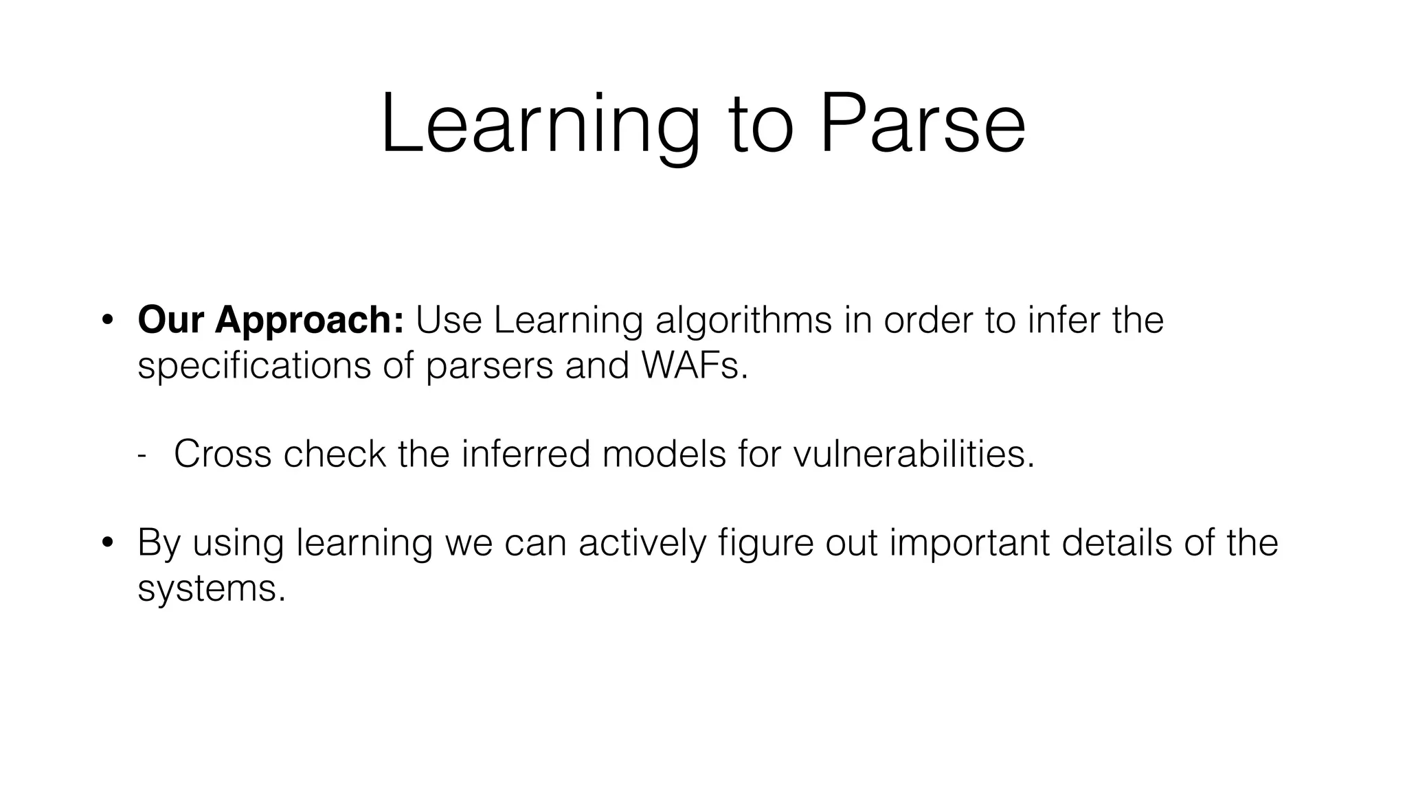 Learning to Parse
• Our Approach: Use Learning algorithms in order to infer the
speciﬁcations of parsers and WAFs.
- Cross check the inferred models for vulnerabilities.
• By using learning we can actively ﬁgure out important details of the
systems.
 