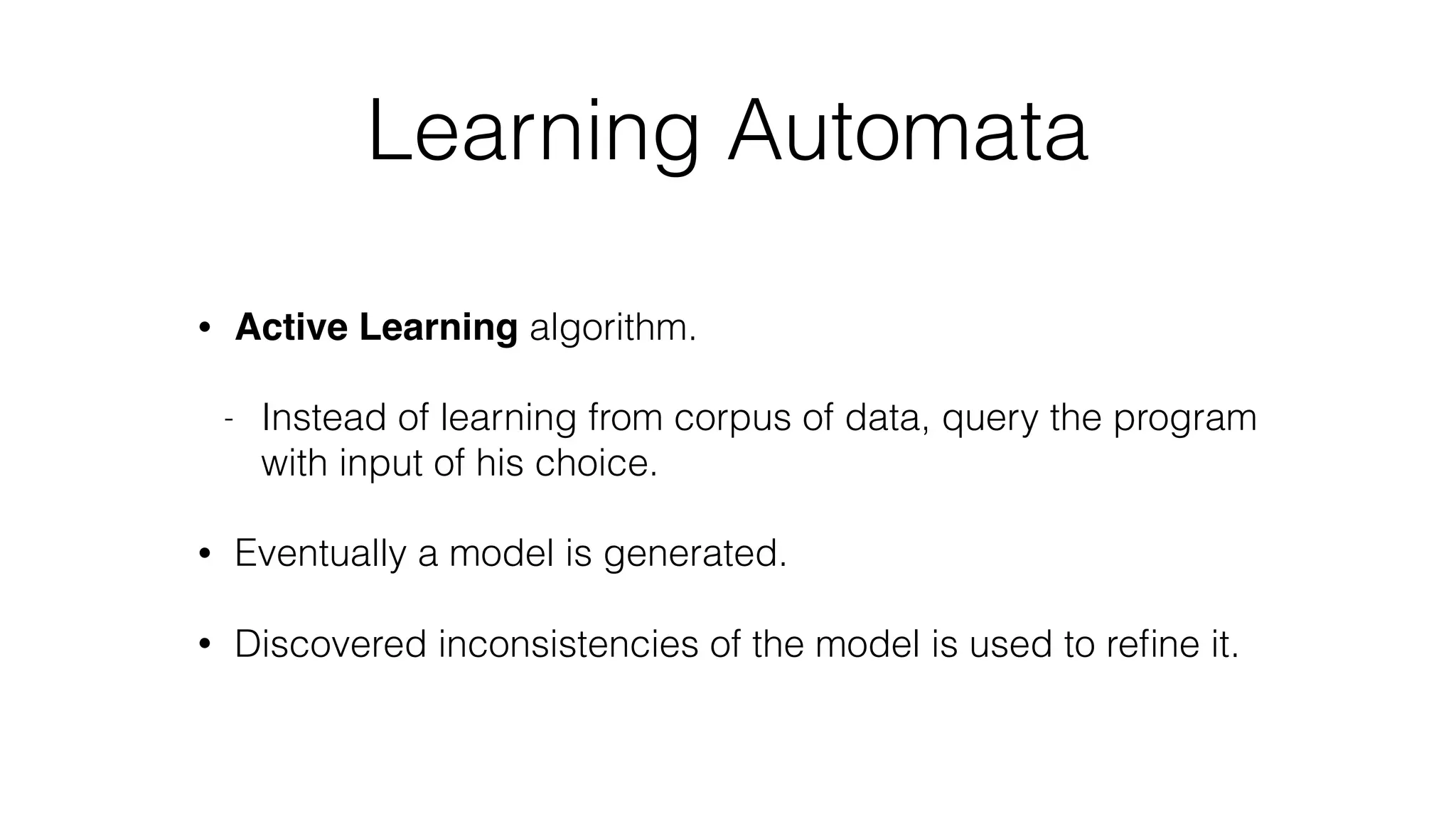 Learning Automata
• Active Learning algorithm.
- Instead of learning from corpus of data, query the program
with input of his choice.
• Eventually a model is generated.
• Discovered inconsistencies of the model is used to reﬁne it.
 