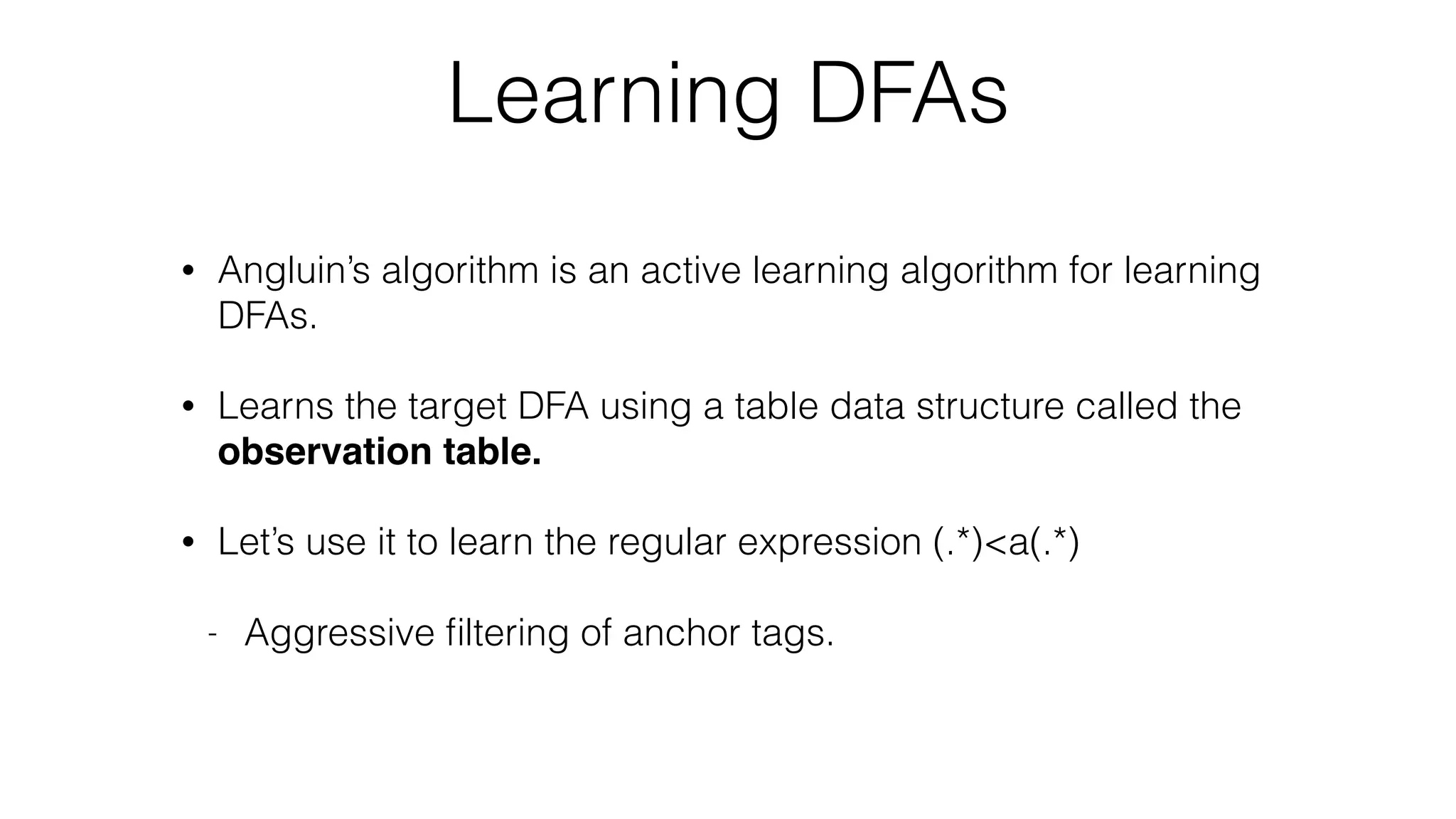 Learning DFAs
• Angluin’s algorithm is an active learning algorithm for learning
DFAs.
• Learns the target DFA using a table data structure called the
observation table.
• Let’s use it to learn the regular expression (.*)<a(.*)
- Aggressive ﬁltering of anchor tags.
 