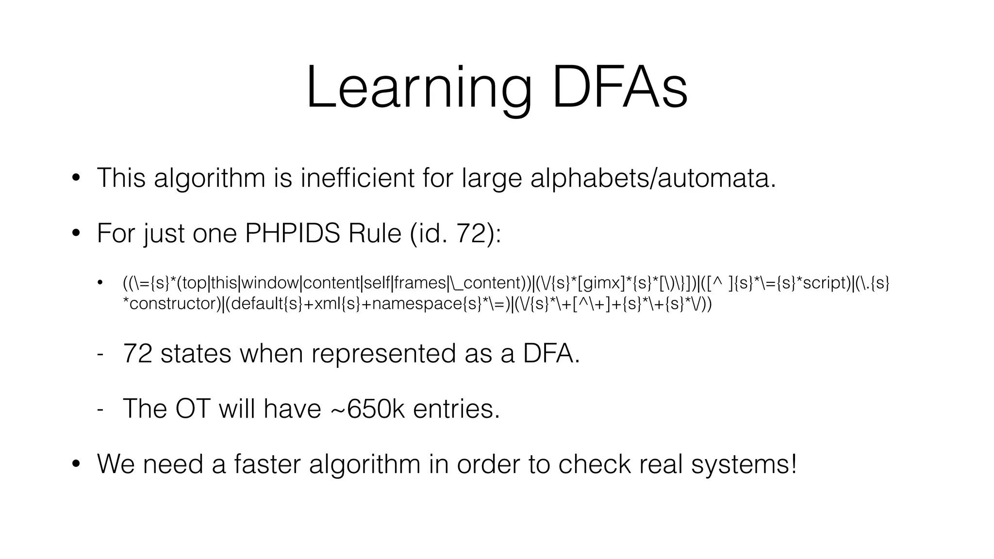 Learning DFAs
• This algorithm is inefﬁcient for large alphabets/automata.
• For just one PHPIDS Rule (id. 72):
• ((={s}*(top|this|window|content|self|frames|_content))|(/{s}*[gimx]*{s}*[)}])|([^ ]{s}*={s}*script)|(.{s}
*constructor)|(default{s}+xml{s}+namespace{s}*=)|(/{s}*+[^+]+{s}*+{s}*/))
- 72 states when represented as a DFA.
- The OT will have ~650k entries.
• We need a faster algorithm in order to check real systems!
 