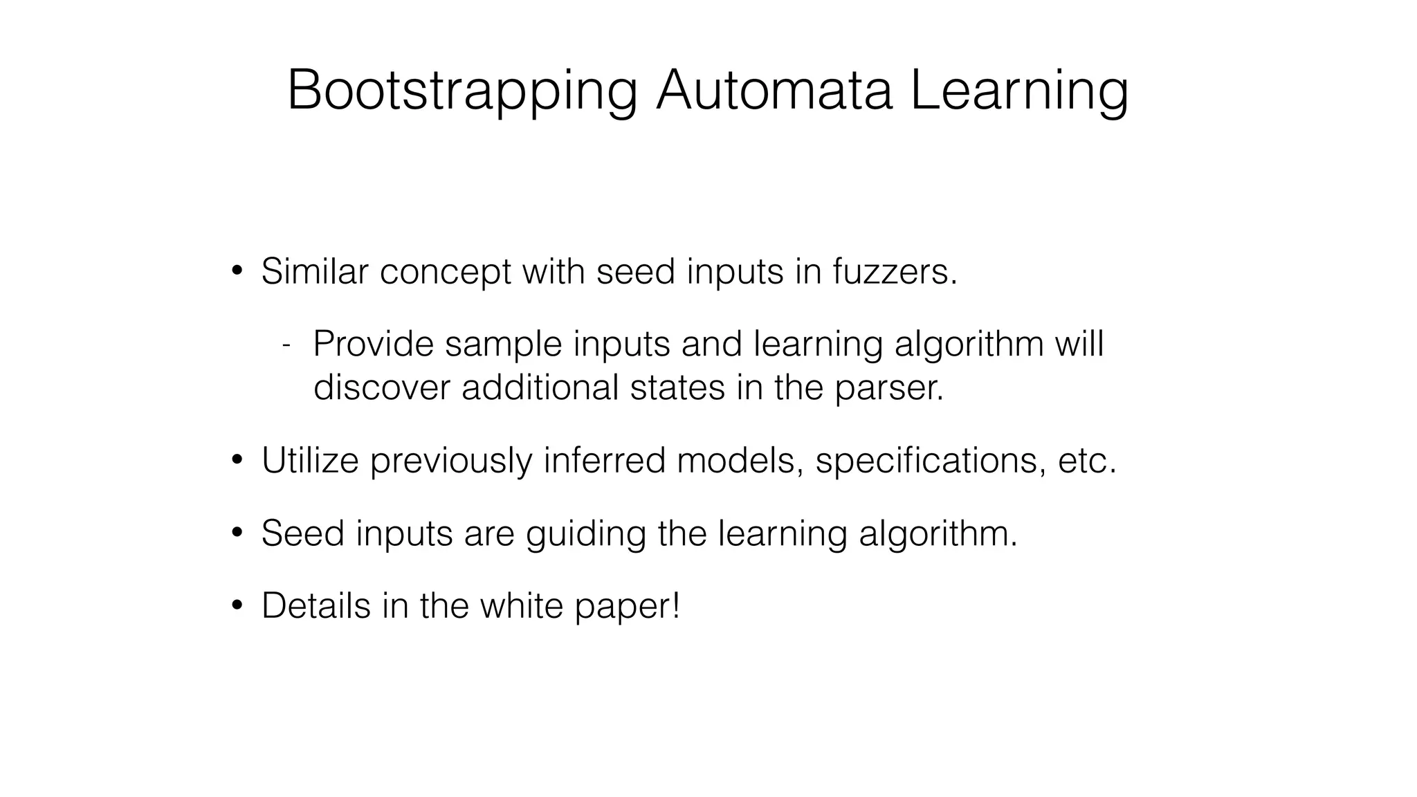 Bootstrapping Automata Learning
• Similar concept with seed inputs in fuzzers.
- Provide sample inputs and learning algorithm will
discover additional states in the parser.
• Utilize previously inferred models, speciﬁcations, etc.
• Seed inputs are guiding the learning algorithm.
• Details in the white paper!
 