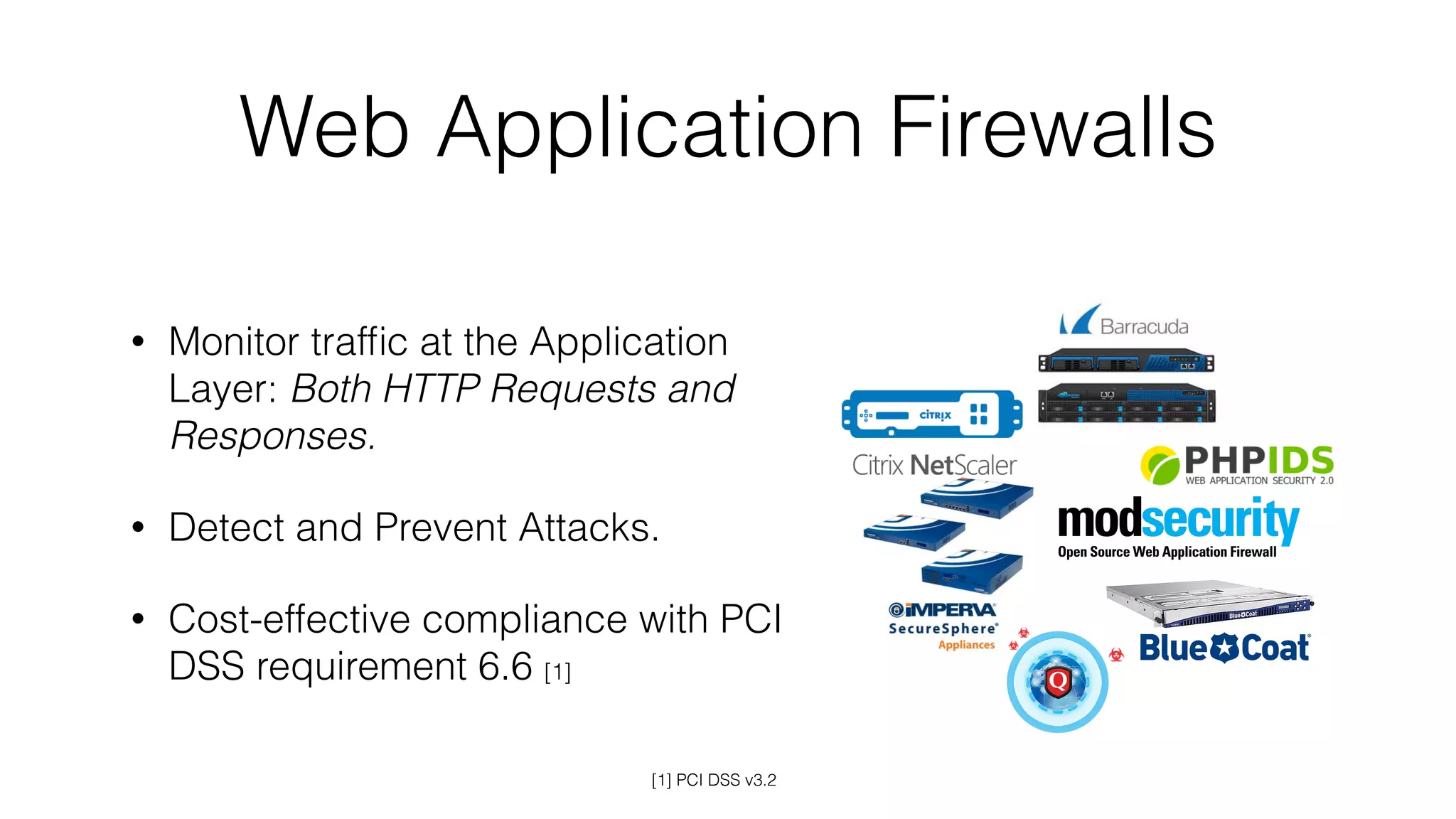 Web Application Firewalls
• Monitor trafﬁc at the Application
Layer: Both HTTP Requests and
Responses.
• Detect and Prevent Attacks.
• Cost-effective compliance with PCI
DSS requirement 6.6 [1]
[1] PCI DSS v3.2
 