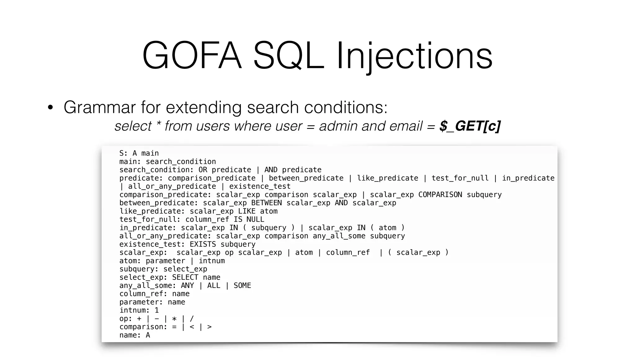 GOFA SQL Injections
S: A main 
main: search_condition  
search_condition: OR predicate | AND predicate  
predicate: comparison_predicate | between_predicate | like_predicate | test_for_null | in_predicate
| all_or_any_predicate | existence_test 
comparison_predicate: scalar_exp comparison scalar_exp | scalar_exp COMPARISON subquery 
between_predicate: scalar_exp BETWEEN scalar_exp AND scalar_exp 
like_predicate: scalar_exp LIKE atom  
test_for_null: column_ref IS NULL 
in_predicate: scalar_exp IN ( subquery ) | scalar_exp IN ( atom )  
all_or_any_predicate: scalar_exp comparison any_all_some subquery 
existence_test: EXISTS subquery 
scalar_exp: scalar_exp op scalar_exp | atom | column_ref | ( scalar_exp )  
atom: parameter | intnum  
subquery: select_exp 
select_exp: SELECT name 
any_all_some: ANY | ALL | SOME 
column_ref: name 
parameter: name 
intnum: 1 
op: + | - | * | /  
comparison: = | < | >  
name: A
• Grammar for extending search conditions:
select * from users where user = admin and email = $_GET[c]
 