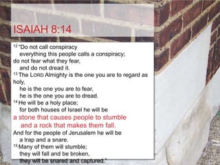 ISAIAH 8:14
12 “Do not call conspiracy
   everything this people calls a conspiracy;
do not fear what they fear,
   and do not dread it.
13 The LORD Almighty is the one you are to regard as

holy,
   he is the one you are to fear,
   he is the one you are to dread.
14 He will be a holy place;

   for both houses of Israel he will be
a stone that causes people to stumble
   and a rock that makes them fall.
And for the people of Jerusalem he will be
   a trap and a snare.
15 Many of them will stumble;

   they will fall and be broken,
   they will be snared and captured.”
 
