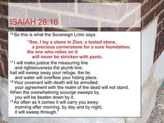 ISAIAH 28:16
16 So   this is what the Sovereign LORD says:
            “See, I lay a stone in Zion, a tested stone,
              a precious cornerstone for a sure foundation;
            the one who relies on it
              will never be stricken with panic.
17 I will make justice the measuring line

    and righteousness the plumb line;
hail will sweep away your refuge, the lie,
    and water will overflow your hiding place.
18 Your covenant with death will be annulled;

    your agreement with the realm of the dead will not stand.
When the overwhelming scourge sweeps by,
    you will be beaten down by it.
19 As often as it comes it will carry you away;

    morning after morning, by day and by night,
    it will sweep through.”
 