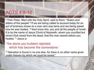 ACTS 4:8-12
8 Then   Peter, filled with the Holy Spirit, said to them: “Rulers and
elders of the people! 9 If we are being called to account today for an
act of kindness shown to a man who was lame and are being asked
how he was healed, 10 then know this, you and all the people of Israel:
It is by the name of Jesus Christ of Nazareth, whom you crucified but
whom God raised from the dead, that this man stands before you
healed. 11 Jesus is
“„the stone you builders rejected,
   which has become the cornerstone.‟
12 Salvation
           is found in no one else, for there is no other name given
under heaven by which we must be saved.”
 